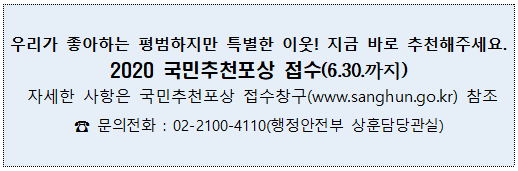 우리가 좋아하는 평범하지만 특별한 이웃! 지금 바로 추천해주세요. 2020 국민추천포상 접수(6.30까지) 자세한 사항은 국민추천포상 접수창구(www.sanghun.go.kr) 참조. 문의전화 : 02-2100-4110(행정안전부 상훈담당관실)